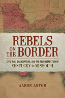 Rebels on the border Civil War, emancipation, and the reconstruction of Kentucky and Missouri /