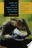 From the cult of waste to the trash heap of history the politics of waste in socialist and postsocialist Hungary /