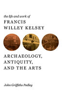 The life and work of Francis Willey Kelsey archaeology, antiquity, and the arts /