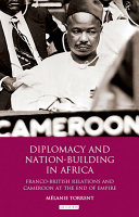 Diplomacy and nation-building in Africa : Franco-British relations and Cameroon at the end of empire /