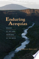Enduring acequias : wisdom of the land, knowledge of the water /