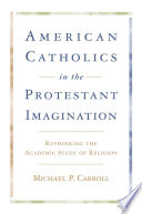 American Catholics in the Protestant Imagination Rethinking the Academic Study of Religion /