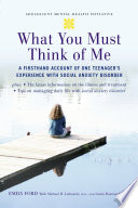 What you must think of me a firsthand account of one teenager's experience with social anxiety disorder /