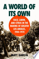 A world of its own race, labor, and citrus in the making of Greater Los Angeles, 1900-1970 /