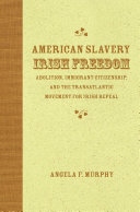 American slavery, Irish freedom abolition, immigrant citizenship, and the transatlantic movement for Irish repeal /